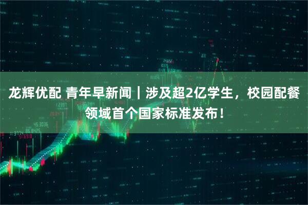 龙辉优配 青年早新闻｜涉及超2亿学生，校园配餐领域首个国家标准发布！