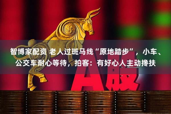 智博家配资 老人过斑马线“原地踏步”，小车、公交车耐心等待，拍客：有好心人主动搀扶