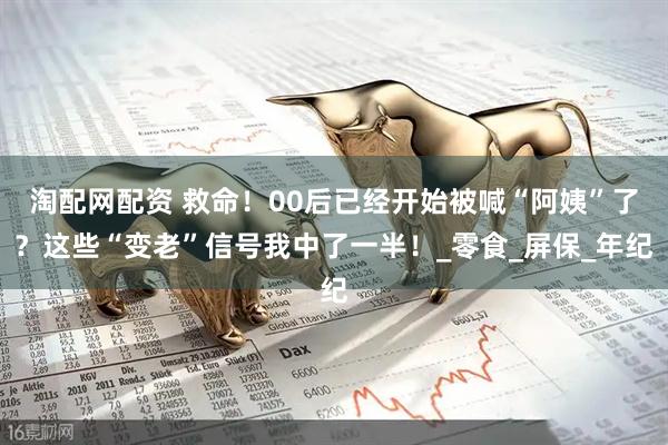 淘配网配资 救命！00后已经开始被喊“阿姨”了？这些“变老”信号我中了一半！_零食_屏保_年纪