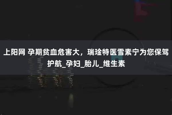 上阳网 孕期贫血危害大，瑞琻特医雪素宁为您保驾护航_孕妇_胎儿_维生素