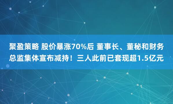 聚盈策略 股价暴涨70%后 董事长、董秘和财务总监集体宣布减持！三人此前已套现超1.5亿元