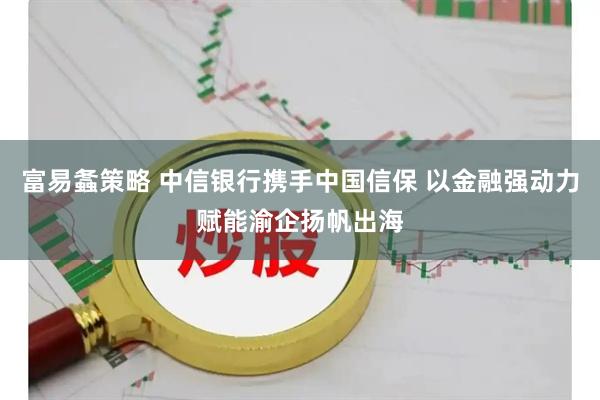 富易螽策略 中信银行携手中国信保 以金融强动力赋能渝企扬帆出海