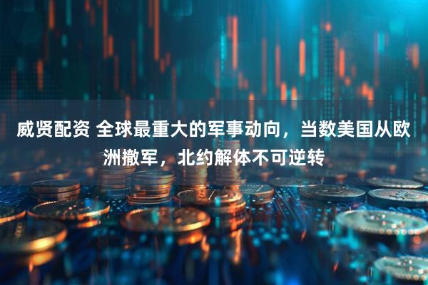 威贤配资 全球最重大的军事动向，当数美国从欧洲撤军，北约解体不可逆转