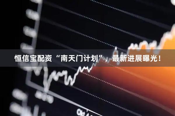 恒信宝配资 “南天门计划”，最新进展曝光！