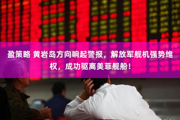 盈策略 黄岩岛方向响起警报，解放军舰机强势维权，成功驱离美菲舰船！