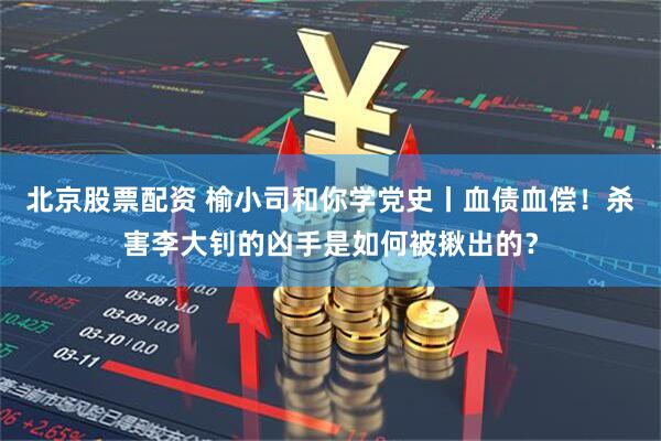 北京股票配资 榆小司和你学党史丨血债血偿！杀害李大钊的凶手是如何被揪出的？
